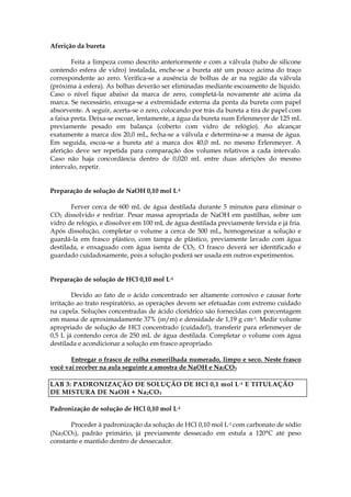 Aferição da bureta

        Feita a limpeza como descrito anteriormente e com a válvula (tubo de silicone
contendo esfera de vidro) instalada, enche-se a bureta até um pouco acima do traço
correspondente ao zero. Verifica-se a ausência de bolhas de ar na região da válvula
(próxima à esfera). As bolhas deverão ser eliminadas mediante escoamento de líquido.
Caso o nível fique abaixo da marca de zero, completá-la novamente até acima da
marca. Se necessário, enxuga-se a extremidade externa da ponta da bureta com papel
absorvente. A seguir, acerta-se o zero, colocando por trás da bureta a tira de papel com
a faixa preta. Deixa-se escoar, lentamente, a água da bureta num Erlenmeyer de 125 mL
previamente pesado em balança (coberto com vidro de relógio). Ao alcançar
exatamente a marca dos 20,0 mL, fecha-se a válvula e determina-se a massa de água.
Em seguida, escoa-se a bureta até a marca dos 40,0 mL no mesmo Erlenmeyer. A
aferição deve ser repetida para comparação dos volumes relativos a cada intervalo.
Caso não haja concordância dentro de 0,020 mL entre duas aferições do mesmo
intervalo, repetir.


Preparação de solução de NaOH 0,10 mol L-1

       Ferver cerca de 600 mL de água destilada durante 5 minutos para eliminar o
CO2 dissolvido e resfriar. Pesar massa apropriada de NaOH em pastilhas, sobre um
vidro de relógio, e dissolver em 100 mL de água destilada previamente fervida e já fria.
Após dissolução, completar o volume a cerca de 500 mL, homogeneizar a solução e
guardá-la em frasco plástico, com tampa de plástico, previamente lavado com água
destilada, e enxaguado com água isenta de CO2. O frasco deverá ser identificado e
guardado cuidadosamente, pois a solução poderá ser usada em outros experimentos.


Preparação de solução de HCl 0,10 mol L-1

        Devido ao fato de o ácido concentrado ser altamente corrosivo e causar forte
irritação ao trato respiratório, as operações devem ser efetuadas com extremo cuidado
na capela. Soluções concentradas de ácido clorídrico são fornecidas com porcentagem
em massa de aproximadamente 37% (m/m) e densidade de 1,19 g cm-3. Medir volume
apropriado de solução de HCl concentrado (cuidado!), transferir para erlenmeyer de
0,5 L já contendo cerca de 250 mL de água destilada. Completar o volume com água
destilada e acondicionar a solução em frasco apropriado.

       Entregar o frasco de rolha esmerilhada numerado, limpo e seco. Neste frasco
você vai receber na aula seguinte a amostra de NaOH e Na2CO3

LAB 3: PADRONIZAÇÃO DE SOLUÇÃO DE HCl 0,1 mol L -1 E TITULAÇÃO
DE MISTURA DE NaOH + Na 2 CO 3

Padronização de solução de HCl 0,10 mol L-1

       Proceder à padronização da solução de HCl 0,10 mol L-1 com carbonato de sódio
(Na2CO3), padrão primário, já previamente dessecado em estufa a 120°C até peso
constante e mantido dentro de dessecador.
 