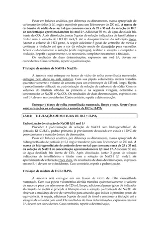 Pesar em balança analítica, por diferença ou diretamente, massa apropriada de
carbonato de sódio (± 0,1 mg) e transferir para um Erlenmeyer de 250 mL. A massa de
carbonato de sódio deve ser tal que consuma cerca de 25 a 35 mL da solução de HCl
de concentração aproximadamente 0,1 mol L-1. Adicionar 50 mL de água destilada fria
isenta de CO2. Após dissolução, juntar 3 gotas de solução indicadora de fenolftaleína e
titular com a solução de HCl 0,1 mol/L até o desaparecimento da coloração rósea.
Anotar o volume de HCl gasto. A seguir adicionar 5 gotas de vermelho de metila e
continuar a titulação até que a cor da solução mude de alaranjado para vermelho.
Ferver cuidadosamente a solução (evite respingos), resfriar a solução e completar a
titulação. Repetir o aquecimento e, se necessário, completar novamente a titulação.
        Os resultados de duas determinações, expressos em mol L-1, devem ser
coincidentes. Caso contrário, repetir a padronização.

Titulação de mistura de NaOH e Na2CO3

       A amostra será entregue no frasco de vidro de rolha esmerilhada numerado,
entregue pelo aluno na aula anterior. Com sua pipeta volumétrica aferida transfira
quantitativamente o volume de amostra para um erlenmeyer de 125 mL limpo. Repita
o procedimento utilizado na padronização da solução de carbonato de sódio. Com os
volumes do titulante obtidos na primeira e na segunda viragem, determine a
concentração de NaOH e Na2CO3. Os resultados de duas determinações, expressos em
mol L-1, devem ser coincidentes. Caso contrário, repetir a determinação.

       Entregar o frasco de rolha esmerilhada numerado, limpo e seco. Neste frasco
você vai receber na aula seguinte a amostra de HCl e H3PO4

LAB 4:   TITULAÇÃO DE MISTURA DE HCl + H3PO4

Padronização de solução de NaOH 0,10 mol L-1
       Proceder à padronização da solução de NaOH com hidrogenoftalato de
potássio, KHC8H4O4, padrão primário, já previamente dessecado em estufa a 120°C até
peso constante e mantido dentro de dessecador.
       Pesar em balança analítica, por diferença ou diretamente, massa apropriada de
hidrogenoftalato de potássio (± 0,1 mg) e transferir para um Erlenmeyer de 250 mL. A
massa de hidrogenoftalato de potássio deve ser tal que consuma cerca de 25 a 35 mL
da solução de NaOH de concentração aproximadamente 0,1 mol L-1. Adicionar 50 mL
de água destilada fria isenta de CO2. Após dissolução, juntar 3 gotas de solução
indicadora de fenolftaleína e titular com a solução de NaOH 0,1 mol/L até
aparecimento de coloração rósea clara. Os resultados de duas determinações, expressos
em mol L-1, devem ser coincidentes. Caso contrário, repetir a padronização.

Titulação de mistura de HCl e H3PO4

        A amostra será entregue em um frasco de vidro de rolha esmerilhada
numerado. Com sua pipeta volumétrica aferida transfira quantitativamente o volume
de amostra para um erlenmeyer de 125 mL limpo, adicione algumas gotas de indicador
alaranjado de metila e proceda à titulação com a solução padronizada de NaOH até
observar a mudança de cor de vermelho para amarelo, que indica o primeiro ponto de
equivalência. A seguir, adicionar 5 gotas de azul de timol e continuar a titulação até a
viragem de amarelo para azul. Os resultados de duas determinações, expressos em mol
L-1, devem ser coincidentes. Caso contrário, repetir a determinação.
 