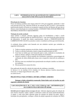 LAB 5:    DETERMINAÇÃO DA QUANTIDADE DE CARBONATO EM
                 ARAGONITA POR TITULAÇÃO DE RETORNO


Dissolução da Amostra:
Pesar em balança analítica uma massa entre 0,7 e 0,9 g de aragonita, anotando o valor
com precisão de 0,1 mg. Adicione 25,00 mL de solução de HCl 1,0 mol L-1 previamente
padronizada (medir na bureta ou na pipeta) e aqueça em bico de Bunsen até que não se
observe mais dissolução de eventual resíduo. CUIDADO PARA EVITAR PERDAS DE
MATERIAL DURANTE O AQUECIMENTO.

Titulação do ácido residual:
Após resfriar a solução, adicione algumas gotas de fenolftaleína e titule o ácido
residual com a solução padrão de NaOH 0,50 mol L-1, que será fornecida pelas técnicas
do laboratório. A partir dos dados experimentais, calcule a PORCENTAGEM DE
CARBONATO DE CÁLCIO na amostra e anote o resultado na ficha que será fornecida.

A avaliação dessa prática será baseada em um relatório sucinto que contenha as
seguintes informações:

   1- Todas as reações químicas envolvidas, desde a etapa de padronização do HCl.
   2- Todos os cálculos realizados, desde a etapa de padronização do HCl.
   3- Com base na tabela que será fornecida após a aula, contendo os resultados de
      todos os alunos, aplique o teste Q de rejeição de resultados.
   4- Calcule a média e o desvio padrão dos resultados e apresente a porcentagem de
      carbonato de cálcio obtido pela classe com o respectivo intervalo de confiança a
      95%.
   5- Discuta como seu resultado ficou posicionado em relação à média e ao intervalo
      de confiança.
   6- Discuta possíveis causas de erros.

Para aplicação de teste Q e cálculo de intervalo de confiança, consultar:
N. Baccan, J. C. de Andrade, O.E.S. Godinho, J.S. Barone, Química Analítica Quantitativa
Elementar, 3ª Edição Edgard Blucher Ltda., 2001
ou outros livros.

PRAZO FINAL PARA ENTREGA DO RELATÓRIO: 12/04/2011

      Entregar o balão volumétrico numerado. Neste balão você vai receber na aula
seguinte a amostra de cloreto

 LAB 6: REAÇÕES DE Cl-, Br-, I-, SO42- e CO32- COM Ag+ e Ba2+ - DETERMINAÇÃO
                DE CLORETO PELO MÉTODO DE MOHR

Identificação de alguns ânions em água do mar. Adicione algumas gotas de solução de
íons cloreto, brometo, iodeto, sulfato e carbonato a tubos de ensaio (individualmente).
A seguir, a cada uma delas adicione gotas de solução de nitrato de prata. Após a
formação dos precipitados, verifique o efeito da adição separada de soluções de HNO3
 