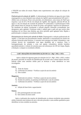 e NH4OH aos tubos de ensaio. Repita estes experimentos com adição de solução de
íons bário.

Padronização de solução de AgNO3. A determinação de haletos em água do mar é feita
empregando-se como titulante uma solução de AgNO3 (aproximadamente 0,05 mol L-1,
obtida com as técnicas). Pesar com precisão, em erlenmeyer, uma massa de NaCl que
requeira o uso de 25 a 30 mL da solução de AgNO3. Em seguida, adicione 80 mL de
água e 1 mL de solução de cromato de potássio 5% (indicador). A padronização é feita
pela adição lenta de solução de nitrato de prata, sob agitação vigorosa do erlenmeyer.
No momento da adição, localmente a solução adquire coloração avermelhada, que
desaparece após agitação. Continuar então a adição gota a gota até que ocorra uma
mudança de cor fraca, mas distinta, que deve persistir após agitação forte. Repita a
padronização e compare os resultados obtidos.

Determinação de cloreto pelo método de Mohr. Empregando a solução padronizada de
AgNO3 e com base em procedimento similar, determine a concentração de cloreto em
amostra fornecida pelas técnicas. A amostra será entregue em balão volumétrico, cujo
volume deverá ser completado com água destilada até o menisco. Faça a
homogeneização da solução e com sua pipeta volumétrica aferida transfira
quantitativamente o volume de amostra para um erlenmeyer de 125 mL limpo, Repita
a titulação e compare os resultados obtidos.


        LAB 7: REAÇÕES DE IDENTIFICAÇÃO DE Ca2+, Mg2+, NH4+ e NO2-

        Após a adição de algumas gotas de soluções de Ca2+, Mg2+, NH4+ e NO2- a tubos
de ensaio, proceder às reações de identificação de acordo com o roteiro abaixo descrito.
Solicite então uma amostra sólida para as técnicas e tente identificar os íons
investigados.

Cálcio:
     a) Teste de chama
     b) Carbonato de amônio – Verificar a ação de sais de amônio
     c) Íons oxalato

Magnésio:
    a) Hidróxido de amônio – Verificar a ação de sais de amônio
    b) Fosfato de amônio, na presença de hidróxido e sais de amônio
    c) Carbonato de amônio – Verificar a ação de sais de amônio

Amônio:
   a) Adição de base forte e aquecimento

Nitrito:
      a) Íons permanganato em meio ácido
      b) Íons iodeto em meio ácido

      Após a realização das reações de identificação, os alunos receberão uma amostra
sólida contendo uma mistura de sais e deverão proceder a uma análise qualitativa para
identificar os íons contidos na amostra.
 