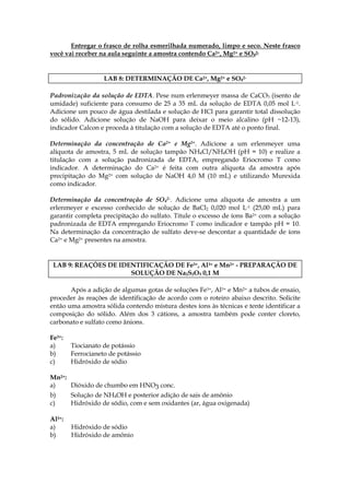 Entregar o frasco de rolha esmerilhada numerado, limpo e seco. Neste frasco
você vai receber na aula seguinte a amostra contendo Ca2+, Mg2+ e SO42-


                   LAB 8: DETERMINAÇÃO DE Ca2+, Mg2+ e SO42-

Padronização da solução de EDTA. Pese num erlenmeyer massa de CaCO3 (isento de
umidade) suficiente para consumo de 25 a 35 mL da solução de EDTA 0,05 mol L-1.
Adicione um pouco de água destilada e solução de HCl para garantir total dissolução
do sólido. Adicione solução de NaOH para deixar o meio alcalino (pH ~12-13),
indicador Calcon e proceda à titulação com a solução de EDTA até o ponto final.

Determinação da concentração de Ca2+ e Mg2+. Adicione a um erlenmeyer uma
alíquota de amostra, 5 mL de solução tampão NH4Cl/NH4OH (pH = 10) e realize a
titulação com a solução padronizada de EDTA, empregando Eriocromo T como
indicador. A determinação do Ca2+ é feita com outra alíquota da amostra após
precipitação do Mg2+ com solução de NaOH 4,0 M (10 mL) e utilizando Murexida
como indicador.

Determinação da concentração de SO42-. Adicione uma alíquota de amostra a um
erlenmeyer e excesso conhecido de solução de BaCl2 0,020 mol L-1 (25,00 mL) para
garantir completa precipitação do sulfato. Titule o excesso de íons Ba2+ com a solução
padronizada de EDTA empregando Eriocromo T como indicador e tampão pH = 10.
Na determinação da concentração de sulfato deve-se descontar a quantidade de íons
Ca2+ e Mg2+ presentes na amostra.


 LAB 9: REAÇÔES DE IDENTIFICAÇÃO DE Fe3+, Al3+ e Mn2+ - PREPARAÇÃO DE
                      SOLUÇÃO DE Na2S2O3 0,1 M

       Após a adição de algumas gotas de soluções Fe3+, Al3+ e Mn2+ a tubos de ensaio,
proceder às reações de identificação de acordo com o roteiro abaixo descrito. Solicite
então uma amostra sólida contendo mistura destes íons às técnicas e tente identificar a
composição do sólido. Além dos 3 cátions, a amostra também pode conter cloreto,
carbonato e sulfato como ânions.

Fe3+:
a)      Tiocianato de potássio
b)      Ferrocianeto de potássio
c)      Hidróxido de sódio

Mn2+:
a)    Dióxido de chumbo em HNO3 conc.
b)      Solução de NH4OH e posterior adição de sais de amônio
c)      Hidróxido de sódio, com e sem oxidantes (ar, água oxigenada)

Al3+:
a)      Hidróxido de sódio
b)      Hidróxido de amônio
 