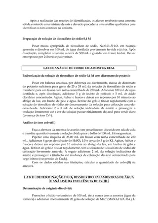 Após a realização das reações de identificação, os alunos receberão uma amostra
sólida contendo uma mistura de sais e deverão proceder a uma análise qualitativa para
identificar os íons contidos na amostra.


Preparação de solução de tiossulfato de sódio 0,1 M

       Pesar massa apropriada de tiossulfato de sódio, Na2S2O3.5H2O, em balança
grosseira e dissolver em 100 mL de água destilada previamente fervida e já fria. Após
dissolução, completar o volume a cerca de 500 mL e guardar em frasco âmbar. Deixar
em repouso por 24 horas e padronizar.


                LAB 10: ANÁLISE DE COBRE EM AMOSTRA REAL

Padronização da solução de tiossulfato de sódio 0,1 M com dicromato de potássio

        Pesar em balança analítica, por diferença ou diretamente, massa de dicromato
de potássio suficiente para gasto de 25 a 35 mL da solução de tiossulfato de sódio e
transferir para um frasco com rolha esmerilhada de 250 mL. Adicionar 100 mL de água
destilada e, após dissolução, adicionar 3 g de iodeto de potássio e 5 mL de ácido
clorídrico concentrado. Agitar, fechar o frasco e deixar em repouso por 10 minutos ao
abrigo da luz, em banho de gelo e água. Retirar do gelo e titular rapidamente com a
solução de tiossulfato de sódio até descoramento da solução para coloração amarela-
esverdeada. Adicionar 2 a 3 mL de solução indicadora de amido e prosseguir a
titulação lentamente até a cor da solução passar nitidamente do azul para verde claro
(presença de íons Cr3+).

Análise de íons cobre(II)

        Faça a abertura da amostra de acordo com procedimento discutido em sala de aula
e transfira quantitativamente a solução obtida para o balão de 100 mL. Homogeneizar.
        Pipetar uma alíquota de 25,00 mL em frasco com rolha esmerilhada de 250
mL. Adicionar 4 gotas de solução de H2SO4 1:5 e cerca de 3 g de KI. Agitar, fechar o
frasco e deixar em repouso por 10 minutos ao abrigo da luz, em banho de gelo e
água. Retirar do gelo e titular rapidamente com a solução de tiossulfato de sódio até
coloração levemente amarela. A seguir adicionar 2 mL da solução indicadora de
amido e prosseguir a titulação até mudança de coloração do azul acinzentado para
bege leitoso (suspensão de Cu2I2).
        Com os dados obtidos nas titulações, calcular a quantidade de cobre(II) na
amostra.


 LAB 11: DETERMINAÇÃO DE O2 DISSOLVIDO EM AMOSTRAS DE ÁGUA
               E ANÁLISE DA INFLUÊNCIA DE Fe(III)

Determinação de oxigênio dissolvido

       Preencher o balão volumétrico de 100 mL até a marca com a amostra (água da
torneira) e adicionar imediatamente 20 gotas de solução de Mn2+ (MnSO4.H2O, 364 g L-
 