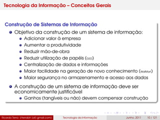 Tecnologia da Informação – Conceitos Gerais
Construção de Sistemas de Informação
Objetivo da construção de um sistema de informação:
Adicionar valor à empresa
Aumentar a produtividade
Reduzir mão-de-obra
Reduzir utilização de papéis (GED)
Centralização de dados e informações
Maior facilidade na geração de novo conhecimento (WalMart)
Maior segurança no armazenamento e acesso aos dados
A construção de um sistema de informação deve ser
economicamente justiﬁcável
Ganhos (tangíveis ou não) devem compensar construção
Ricardo Terra (rterrabh [at] gmail.com) Tecnologia da Informação Junho, 2011 10 / 121
 
