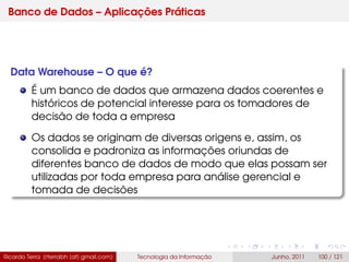 Banco de Dados – Aplicações Práticas
Data Warehouse – O que é?
É um banco de dados que armazena dados coerentes e
históricos de potencial interesse para os tomadores de
decisão de toda a empresa
Os dados se originam de diversas origens e, assim, os
consolida e padroniza as informações oriundas de
diferentes banco de dados de modo que elas possam ser
utilizadas por toda empresa para análise gerencial e
tomada de decisões
Ricardo Terra (rterrabh [at] gmail.com) Tecnologia da Informação Junho, 2011 100 / 121
 