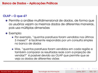Banco de Dados – Aplicações Práticas
OLAP – O que é?
Permite a análise multidimensional de dados, de forma que
os usuários vejam os mesmos dados de diferentes maneiras,
pois usa múltiplas dimensões
Exemplo:
Por exemplo, “quantos parafusos foram vendidos nos últimos
3 meses?” é facilmente respondido por um consulta simples
no banco de dados
Mas, “quantos parafusos foram vendidos em cada região e
também comparar os resultados reais com a projeção de
vendas?” é possível devido ao OLAP que permite que se
veja os dados de diferentes visões
Ricardo Terra (rterrabh [at] gmail.com) Tecnologia da Informação Junho, 2011 103 / 121
 