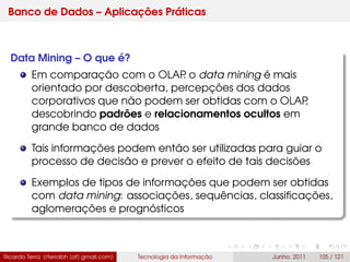 Banco de Dados – Aplicações Práticas
Data Mining – O que é?
Em comparação com o OLAP. o data mining é mais
orientado por descoberta, percepções dos dados
corporativos que não podem ser obtidas com o OLAP,
descobrindo padrões e relacionamentos ocultos em
grande banco de dados
Tais informações podem então ser utilizadas para guiar o
processo de decisão e prever o efeito de tais decisões
Exemplos de tipos de informações que podem ser obtidas
com data mining: associações, sequências, classiﬁcações,
aglomerações e prognósticos
Ricardo Terra (rterrabh [at] gmail.com) Tecnologia da Informação Junho, 2011 105 / 121
 