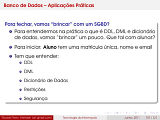 Banco de Dados – Aplicações Práticas
Para fechar, vamos “brincar” com um SGBD?
Para entendermos na prática o que é DDL, DML e dicionário
de dados, vamos “brincar” um pouco. Que tal com alunos?
Para iniciar: Aluno tem uma matrícula única, nome e email
Tem que entender:
DDL
DML
Dicionário de Dados
Restrições
Segurança
Ricardo Terra (rterrabh [at] gmail.com) Tecnologia da Informação Junho, 2011 107 / 121
 