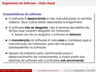Engenharia de Software – Visão Geral
Características do software:
O software é desenvolvido e não manufaturado no sentido
clássico. Seus custos estão associados à engenharia
O software não se desgasta, não é sensível aos efeitos do
tempo que causam desgaste do hardware
Apesar de não se desgastar, o software se deteriora
A manutenção do software é mais cara e complexa que a
manutenção do hardware, pois não há peças
sobressalentes no software
Apesar da indústria estar caminhando para o
desenvolvimento de componentes, a maior parte dos
sistemas de software são construídos sob encomenda
Ricardo Terra (rterrabh [at] gmail.com) Tecnologia da Informação Junho, 2011 111 / 121
 
