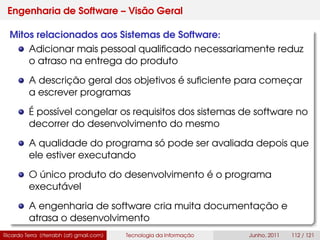 Engenharia de Software – Visão Geral
Mitos relacionados aos Sistemas de Software:
Adicionar mais pessoal qualiﬁcado necessariamente reduz
o atraso na entrega do produto
A descrição geral dos objetivos é suﬁciente para começar
a escrever programas
É possível congelar os requisitos dos sistemas de software no
decorrer do desenvolvimento do mesmo
A qualidade do programa só pode ser avaliada depois que
ele estiver executando
O único produto do desenvolvimento é o programa
executável
A engenharia de software cria muita documentação e
atrasa o desenvolvimento
Ricardo Terra (rterrabh [at] gmail.com) Tecnologia da Informação Junho, 2011 112 / 121
 