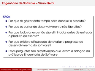 Engenharia de Software – Visão Geral
FAQs
Por que se gasta tanto tempo para concluir o produto?
Por que os custos de desenvolvimento são tão altos?
Por que todos os erros não são eliminados antes de entregar
o produto ao cliente?
Por que existe a diﬁculdade de avaliar o progresso do
desenvolvimento do software?
Essas perguntas são a motivação que levam à adoção da
prática de Engenharia de Software
Ricardo Terra (rterrabh [at] gmail.com) Tecnologia da Informação Junho, 2011 113 / 121
 