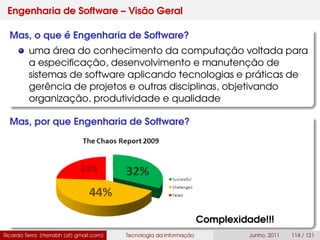 Engenharia de Software – Visão Geral
Mas, o que é Engenharia de Software?
uma área do conhecimento da computação voltada para
a especiﬁcação, desenvolvimento e manutenção de
sistemas de software aplicando tecnologias e práticas de
gerência de projetos e outras disciplinas, objetivando
organização, produtividade e qualidade
Mas, por que Engenharia de Software?
Complexidade!!!
Ricardo Terra (rterrabh [at] gmail.com) Tecnologia da Informação Junho, 2011 114 / 121
 