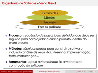 Engenharia de Software – Visão Geral
Processo: sequência de passos bem deﬁnidos que deve ser
seguido para para ajudar a criar o produto, dentro do
prazo e custo
Métodos: técnicas usadas para construir o software,
incluindo análise de requisitos, desenho, implementação,
teste, manutenção...
Ferramentas: apoio automatizado às atividades de
construção do software
Ricardo Terra (rterrabh [at] gmail.com) Tecnologia da Informação Junho, 2011 115 / 121
 