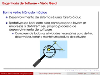 Engenharia de Software – Visão Geral
Bom e velho triângulo mágico
Desenvolvimento de sistemas é uma tarefa árdua
Tentativas de lidar com essa complexidade levam as
empresas a deﬁnirem seu próprio processo de
desenvolvimento de software
Compreende todas as atividades necessárias para deﬁnir,
desenvolver, testar e manter um produto de software
Ricardo Terra (rterrabh [at] gmail.com) Tecnologia da Informação Junho, 2011 116 / 121
 