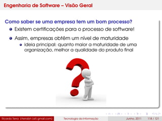 Engenharia de Software – Visão Geral
Como saber se uma empresa tem um bom processo?
Existem certiﬁcações para o processo de software!
Assim, empresas obtêm um nível de maturidade
ideia principal: quanto maior a maturidade de uma
organização, melhor a qualidade do produto ﬁnal
Ricardo Terra (rterrabh [at] gmail.com) Tecnologia da Informação Junho, 2011 118 / 121
 