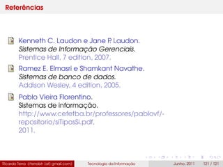 Referências
Kenneth C. Laudon e Jane P. Laudon.
Sistemas de Informação Gerenciais.
Prentice Hall, 7 edition, 2007.
Ramez E. Elmasri e Shamkant Navathe.
Sistemas de banco de dados.
Addison Wesley, 4 edition, 2005.
Pablo Vieira Florentino.
Sistemas de informação.
http://www.cefetba.br/professores/pablovf/-
repositorio/siTiposSi.pdf,
2011.
Ricardo Terra (rterrabh [at] gmail.com) Tecnologia da Informação Junho, 2011 121 / 121
 