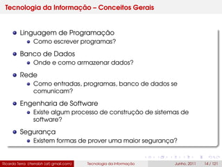 Tecnologia da Informação – Conceitos Gerais
Linguagem de Programação
Como escrever programas?
Banco de Dados
Onde e como armazenar dados?
Rede
Como entradas, programas, banco de dados se
comunicam?
Engenharia de Software
Existe algum processo de construção de sistemas de
software?
Segurança
Existem formas de prover uma maior segurança?
Ricardo Terra (rterrabh [at] gmail.com) Tecnologia da Informação Junho, 2011 14 / 121
 