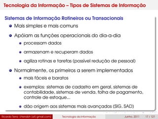 Tecnologia da Informação – Tipos de Sistemas de Informação
Sistemas de Informação Rotineiros ou Transacionais
Mais simples e mais comuns
Apóiam as funções operacionais do dia-a-dia
processam dados
armazenam e recuperam dados
agiliza rotinas e tarefas (possível redução de pessoal)
Normalmente, os primeiros a serem implementados
mais fáceis e baratos
exemplos: sistemas de cadastro em geral, sistemas de
contabilidade, sistemas de venda, folha de pagamento,
controle de estoque...
dão origem aos sistemas mais avançados (SIG, SAD)
Ricardo Terra (rterrabh [at] gmail.com) Tecnologia da Informação Junho, 2011 17 / 121
 