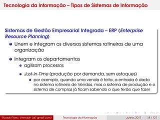 Tecnologia da Informação – Tipos de Sistemas de Informação
Sistemas de Gestão Empresarial Integrada – ERP (Enterprise
Resource Planning)
Unem e integram os diversos sistemas rotineiros de uma
organização
Integram os departamentos
agilizam processos
Just-in-Time (produção por demanda, sem estoques)
por exemplo, quando uma venda é feita, a entrada é dada
no sistema rotineiro de Vendas, mas o sistema de produção e o
sistema de compras já ﬁcam sabendo o que terão que fazer
Ricardo Terra (rterrabh [at] gmail.com) Tecnologia da Informação Junho, 2011 18 / 121
 
