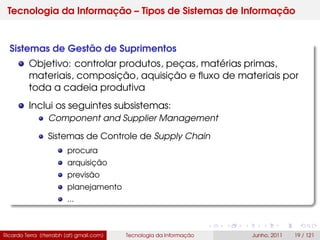 Tecnologia da Informação – Tipos de Sistemas de Informação
Sistemas de Gestão de Suprimentos
Objetivo: controlar produtos, peças, matérias primas,
materiais, composição, aquisição e ﬂuxo de materiais por
toda a cadeia produtiva
Inclui os seguintes subsistemas:
Component and Supplier Management
Sistemas de Controle de Supply Chain
procura
arquisição
previsão
planejamento
...
Ricardo Terra (rterrabh [at] gmail.com) Tecnologia da Informação Junho, 2011 19 / 121
 