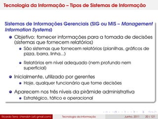 Tecnologia da Informação – Tipos de Sistemas de Informação
Sistemas de Informações Gerenciais (SIG ou MIS – Management
Information Systems)
Objetivo: fornecer informações para a tomada de decisões
(sistemas que fornecem relatórios)
São sistemas que fornecem relatórios (planilhas, gráﬁcos de
pizza, barra, linha...)
Relatórios em nível adequado (nem profundo nem
superﬁcial)
Inicialmente, utilizado por gerentes
Hoje, qualquer funcionário que tome decisões
Aparecem nos três níveis da pirâmide administrativa
Estratégico, tático e operacional
Ricardo Terra (rterrabh [at] gmail.com) Tecnologia da Informação Junho, 2011 20 / 121
 