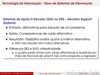 Tecnologia da Informação – Tipos de Sistemas de Informação
Sistemas de Apoio à Decisão (SAD ou DSS – Decision Support
Systems)
Entrada: alternativas para solução de um problema
Saída: Consequências de cada alternativa
Resultado: Possibilita avaliar qual é a melhor alternativa
SAD não decide nem indica alternativas
Diferença SIG e SAD: interatividade
o usuário pode entrar com várias alternativas e avaliá-las por
meio de técnicas de what-if, tais como projeção e regressão
Ricardo Terra (rterrabh [at] gmail.com) Tecnologia da Informação Junho, 2011 21 / 121
 