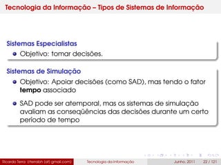 Tecnologia da Informação – Tipos de Sistemas de Informação
Sistemas Especialistas
Objetivo: tomar decisões.
Sistemas de Simulação
Objetivo: Apoiar decisões (como SAD), mas tendo o fator
tempo associado
SAD pode ser atemporal, mas os sistemas de simulação
avaliam as conseqüências das decisões durante um certo
período de tempo
Ricardo Terra (rterrabh [at] gmail.com) Tecnologia da Informação Junho, 2011 22 / 121
 