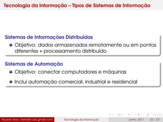 Tecnologia da Informação – Tipos de Sistemas de Informação
Sistemas de Informações Distribuídas
Objetivo: dados armazenados remotamente ou em pontos
diferentes + processamento distribuído
Sistemas de Automação
Objetivo: conectar computadores e máquinas
Inclui automação comercial, industrial e residencial
Ricardo Terra (rterrabh [at] gmail.com) Tecnologia da Informação Junho, 2011 23 / 121
 