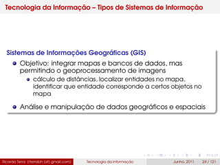 Tecnologia da Informação – Tipos de Sistemas de Informação
Sistemas de Informações Geográﬁcas (GIS)
Objetivo: integrar mapas e bancos de dados, mas
permitindo o geoprocessamento de imagens
cálculo de distâncias, localizar entidades no mapa,
identiﬁcar que entidade corresponde a certos objetos no
mapa
Análise e manipulação de dados geográﬁcos e espaciais
Ricardo Terra (rterrabh [at] gmail.com) Tecnologia da Informação Junho, 2011 24 / 121
 