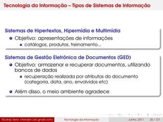 Tecnologia da Informação – Tipos de Sistemas de Informação
Sistemas de Hipertextos, Hipermídia e Multimídia
Objetivo: apresentações de informações
catálogos, produtos, treinamento...
Sistemas de Gestão Eletrônica de Documentos (GED)
Objetivo: armazenar e recuperar documentos, utilizando
bancos de dados
recuperação realizada por atributos do documento
(categoria, data, ano, envolvidos etc)
Além disso, o meio ambiente agradece
Ricardo Terra (rterrabh [at] gmail.com) Tecnologia da Informação Junho, 2011 25 / 121
 