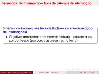 Tecnologia da Informação – Tipos de Sistemas de Informação
Sistemas de Informações Textuais (Indexação e Recuperação
de Informações)
Objetivo: armazenar documentos textuais e recuperá-los
por conteúdo (por palavras presentes no texto)
Ricardo Terra (rterrabh [at] gmail.com) Tecnologia da Informação Junho, 2011 26 / 121
 