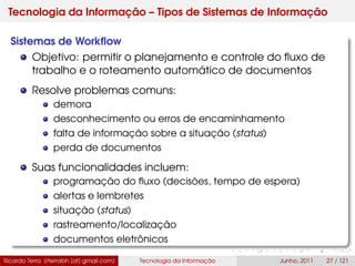 Tecnologia da Informação – Tipos de Sistemas de Informação
Sistemas de Workﬂow
Objetivo: permitir o planejamento e controle do ﬂuxo de
trabalho e o roteamento automático de documentos
Resolve problemas comuns:
demora
desconhecimento ou erros de encaminhamento
falta de informação sobre a situação (status)
perda de documentos
Suas funcionalidades incluem:
programação do ﬂuxo (decisões, tempo de espera)
alertas e lembretes
situação (status)
rastreamento/localização
documentos eletrônicos
Ricardo Terra (rterrabh [at] gmail.com) Tecnologia da Informação Junho, 2011 27 / 121
 
