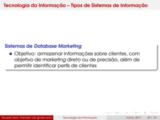 Tecnologia da Informação – Tipos de Sistemas de Informação
Sistemas de Database Marketing
Objetivo: armazenar informações sobre clientes, com
objetivo de marketing direto ou de precisão, além de
permitir identiﬁcar perﬁs de clientes
Ricardo Terra (rterrabh [at] gmail.com) Tecnologia da Informação Junho, 2011 29 / 121
 