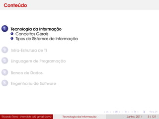 Conteúdo
1 Tecnologia da Informação
Conceitos Gerais
Tipos de Sistemas de Informação
2 Infra-Estrutura de TI
3 Linguagem de Programação
4 Banco de Dados
5 Engenharia de Software
Ricardo Terra (rterrabh [at] gmail.com) Tecnologia da Informação Junho, 2011 3 / 121
 