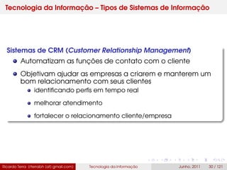 Tecnologia da Informação – Tipos de Sistemas de Informação
Sistemas de CRM (Customer Relationship Management)
Automatizam as funções de contato com o cliente
Objetivam ajudar as empresas a criarem e manterem um
bom relacionamento com seus clientes
identiﬁcando perﬁs em tempo real
melhorar atendimento
fortalecer o relacionamento cliente/empresa
Ricardo Terra (rterrabh [at] gmail.com) Tecnologia da Informação Junho, 2011 30 / 121
 