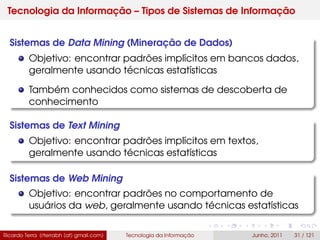 Tecnologia da Informação – Tipos de Sistemas de Informação
Sistemas de Data Mining (Mineração de Dados)
Objetivo: encontrar padrões implícitos em bancos dados,
geralmente usando técnicas estatísticas
Também conhecidos como sistemas de descoberta de
conhecimento
Sistemas de Text Mining
Objetivo: encontrar padrões implícitos em textos,
geralmente usando técnicas estatísticas
Sistemas de Web Mining
Objetivo: encontrar padrões no comportamento de
usuários da web, geralmente usando técnicas estatísticas
Ricardo Terra (rterrabh [at] gmail.com) Tecnologia da Informação Junho, 2011 31 / 121
 