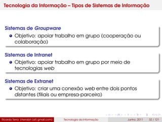 Tecnologia da Informação – Tipos de Sistemas de Informação
Sistemas de Groupware
Objetivo: apoiar trabalho em grupo (cooperação ou
colaboração)
Sistemas de Intranet
Objetivo: apoiar trabalho em grupo por meio de
tecnologias web
Sistemas de Extranet
Objetivo: criar uma conexão web entre dois pontos
distantes (ﬁliais ou empresa-parceiro)
Ricardo Terra (rterrabh [at] gmail.com) Tecnologia da Informação Junho, 2011 32 / 121
 