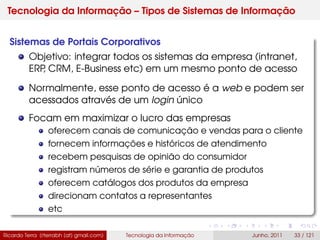 Tecnologia da Informação – Tipos de Sistemas de Informação
Sistemas de Portais Corporativos
Objetivo: integrar todos os sistemas da empresa (intranet,
ERP, CRM, E-Business etc) em um mesmo ponto de acesso
Normalmente, esse ponto de acesso é a web e podem ser
acessados através de um login único
Focam em maximizar o lucro das empresas
oferecem canais de comunicação e vendas para o cliente
fornecem informações e históricos de atendimento
recebem pesquisas de opinião do consumidor
registram números de série e garantia de produtos
oferecem catálogos dos produtos da empresa
direcionam contatos a representantes
etc
Ricardo Terra (rterrabh [at] gmail.com) Tecnologia da Informação Junho, 2011 33 / 121
 