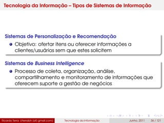 Tecnologia da Informação – Tipos de Sistemas de Informação
Sistemas de Personalização e Recomendação
Objetivo: ofertar itens ou oferecer informações a
clientes/usuários sem que estes solicitem
Sistemas de Business Intelligence
Processo de coleta, organização, análise,
compartilhamento e monitoramento de informações que
oferecem suporte a gestão de negócios
Ricardo Terra (rterrabh [at] gmail.com) Tecnologia da Informação Junho, 2011 36 / 121
 