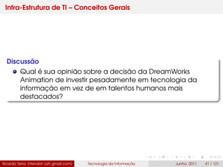 Infra-Estrutura de TI – Conceitos Gerais
Discussão
Qual é sua opinião sobre a decisão da DreamWorks
Animation de investir pesadamente em tecnologia da
informação em vez de em talentos humanos mais
destacados?
Ricardo Terra (rterrabh [at] gmail.com) Tecnologia da Informação Junho, 2011 41 / 121
 
