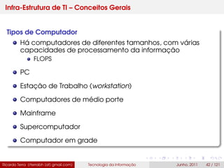 Infra-Estrutura de TI – Conceitos Gerais
Tipos de Computador
Há computadores de diferentes tamanhos, com várias
capacidades de processamento da informação
FLOPS
PC
Estação de Trabalho (workstation)
Computadores de médio porte
Mainframe
Supercomputador
Computador em grade
Ricardo Terra (rterrabh [at] gmail.com) Tecnologia da Informação Junho, 2011 42 / 121
 