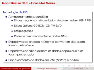 Infra-Estrutura de TI – Conceitos Gerais
Tecnologia de E/S
Armazenamento secundário
Discos magnéticos: discos rígidos, discos removíveis USB, RAID
Discos ópticos: CD-ROM, CD-RW, DVD
Fita magnética
Rede de armazenamento de dados: SANs
Dispositivos de entrada reúnem e convertem dados em
formato eletrônico
Dispositivos de saída exibem os dados depois que eles
foram processados
Processamento de dados em lote (batch) e on-line
Ricardo Terra (rterrabh [at] gmail.com) Tecnologia da Informação Junho, 2011 44 / 121
 