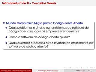Infra-Estrutura de TI – Conceitos Gerais
O Mundo Corporativo Migra para o Código-Fonte Aberto
Quais problemas o Linux e outros sistemas de software de
código aberto ajudam as empresas a endereçar?
Como o software de código aberto ajuda?
Quais questões e desaﬁos estão levando ao crescimento do
software de código aberto?
Ricardo Terra (rterrabh [at] gmail.com) Tecnologia da Informação Junho, 2011 47 / 121
 