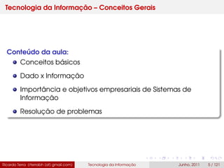 Tecnologia da Informação – Conceitos Gerais
Conteúdo da aula:
Conceitos básicos
Dado x Informação
Importância e objetivos empresariais de Sistemas de
Informação
Resolução de problemas
Ricardo Terra (rterrabh [at] gmail.com) Tecnologia da Informação Junho, 2011 5 / 121
 