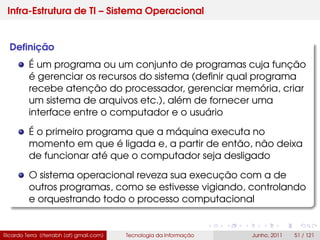 Infra-Estrutura de TI – Sistema Operacional
Deﬁnição
É um programa ou um conjunto de programas cuja função
é gerenciar os recursos do sistema (deﬁnir qual programa
recebe atenção do processador, gerenciar memória, criar
um sistema de arquivos etc.), além de fornecer uma
interface entre o computador e o usuário
É o primeiro programa que a máquina executa no
momento em que é ligada e, a partir de então, não deixa
de funcionar até que o computador seja desligado
O sistema operacional reveza sua execução com a de
outros programas, como se estivesse vigiando, controlando
e orquestrando todo o processo computacional
Ricardo Terra (rterrabh [at] gmail.com) Tecnologia da Informação Junho, 2011 51 / 121
 