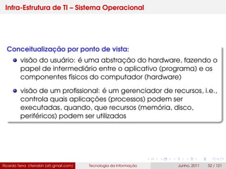 Infra-Estrutura de TI – Sistema Operacional
Conceitualização por ponto de vista:
visão do usuário: é uma abstração do hardware, fazendo o
papel de intermediário entre o aplicativo (programa) e os
componentes físicos do computador (hardware)
visão de um proﬁssional: é um gerenciador de recursos, i.e.,
controla quais aplicações (processos) podem ser
executadas, quando, que recursos (memória, disco,
periféricos) podem ser utilizados
Ricardo Terra (rterrabh [at] gmail.com) Tecnologia da Informação Junho, 2011 52 / 121
 