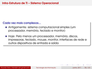 Infra-Estrutura de TI – Sistema Operacional
Cada vez mais complexos...
Antigamente: sistema computacional simples (um
processador, memória, teclado e monitor)
Hoje: Pelo menos um processador, memória, discos,
impressoras, teclado, mouse, monitor, interfaces de rede e
outros dispositivos de entrada e saída
Ricardo Terra (rterrabh [at] gmail.com) Tecnologia da Informação Junho, 2011 55 / 121
 