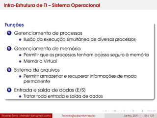 Infra-Estrutura de TI – Sistema Operacional
Funções
1 Gerenciamento de processos
Ilusão da execução simultânea de diversos processos
2 Gerenciamento de memória
Permitir que os processos tenham acesso seguro à memória
Memória Virtual
3 Sistema de arquivos
Permitir armazenar e recuperar informações de modo
permanente
4 Entrada e saída de dados (E/S)
Tratar toda entrada e saída de dados
Ricardo Terra (rterrabh [at] gmail.com) Tecnologia da Informação Junho, 2011 56 / 121
 