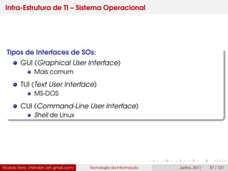 Infra-Estrutura de TI – Sistema Operacional
Tipos de Interfaces de SOs:
GUI (Graphical User Interface)
Mais comum
TUI (Text User Interface)
MS-DOS
CUI (Command-Line User Interface)
Shell de Linux
Ricardo Terra (rterrabh [at] gmail.com) Tecnologia da Informação Junho, 2011 57 / 121
 