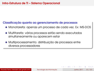 Infra-Estrutura de TI – Sistema Operacional
Classiﬁcação quanto ao gerenciamento de processos
Monotarefa: apenas um processo de cada vez. Ex: MS-DOS
Multitarefa: vários processos estão sendo executados
simultaneamente ou aparecem estar
Multiprocessamento: distribuição de processos entre
diversos processadores
Ricardo Terra (rterrabh [at] gmail.com) Tecnologia da Informação Junho, 2011 61 / 121
 