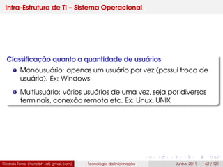 Infra-Estrutura de TI – Sistema Operacional
Classiﬁcação quanto a quantidade de usuários
Monousuário: apenas um usuário por vez (possui troca de
usuário). Ex: Windows
Multiusuário: vários usuários de uma vez, seja por diversos
terminais, conexão remota etc. Ex: Linux, UNIX
Ricardo Terra (rterrabh [at] gmail.com) Tecnologia da Informação Junho, 2011 62 / 121
 